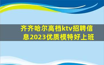齐齐哈尔高档ktv招聘信息2023优质模特好上班